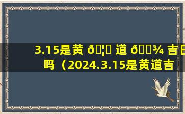 3.15是黄 🦄 道 🌾 吉日吗（2024.3.15是黄道吉日吗）